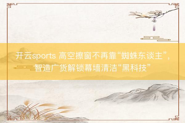 开云sports 高空擦窗不再靠“蜘蛛东谈主”，智造广货解锁幕墙清洁“黑科技”