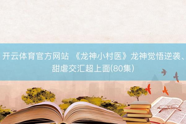 开云体育官方网站 《龙神小村医》龙神觉悟逆袭、甜虐交汇超上面(80集)